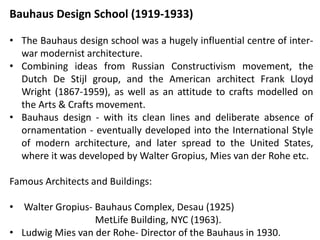 Bauhaus Design School (1919-1933)
• The Bauhaus design school was a hugely influential centre of inter-
war modernist architecture.
• Combining ideas from Russian Constructivism movement, the
Dutch De Stijl group, and the American architect Frank Lloyd
Wright (1867-1959), as well as an attitude to crafts modelled on
the Arts & Crafts movement.
• Bauhaus design - with its clean lines and deliberate absence of
ornamentation - eventually developed into the International Style
of modern architecture, and later spread to the United States,
where it was developed by Walter Gropius, Mies van der Rohe etc.
Famous Architects and Buildings:
• Walter Gropius- Bauhaus Complex, Desau (1925)
MetLife Building, NYC (1963).
• Ludwig Mies van der Rohe- Director of the Bauhaus in 1930.
 