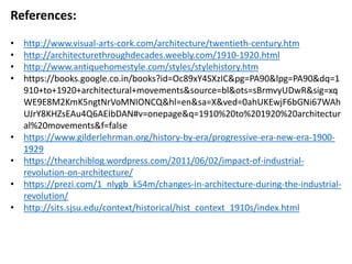References:
• http://www.visual-arts-cork.com/architecture/twentieth-century.htm
• http://architecturethroughdecades.weebly.com/1910-1920.html
• http://www.antiquehomestyle.com/styles/stylehistory.htm
• https://books.google.co.in/books?id=Oc89xY4SXzIC&pg=PA90&lpg=PA90&dq=1
910+to+1920+architectural+movements&source=bl&ots=sBrmvyUDwR&sig=xq
WE9E8M2KmK5ngtNrVoMNIONCQ&hl=en&sa=X&ved=0ahUKEwjF6bGNi67WAh
UJrY8KHZsEAu4Q6AEIbDAN#v=onepage&q=1910%20to%201920%20architectur
al%20movements&f=false
• https://www.gilderlehrman.org/history-by-era/progressive-era-new-era-1900-
1929
• https://thearchiblog.wordpress.com/2011/06/02/impact-of-industrial-
revolution-on-architecture/
• https://prezi.com/1_nlygb_k54m/changes-in-architecture-during-the-industrial-
revolution/
• http://sits.sjsu.edu/context/historical/hist_context_1910s/index.html
 