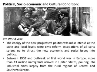Political, Socio-Economic and Cultural Condition:
Pre World War:
• The energy of the new progressive politics was most intense at the
state and local levels were civic reform associations of all sorts
sprang up to thrust the new economic and social issues into
politics.
• Between 1900 and outbreak of first world war in Europe, more
than 13 million immigrants arrived in United States, pouring into
industrial cities largely from the rural regions of Central and
Southern Europe.
 
