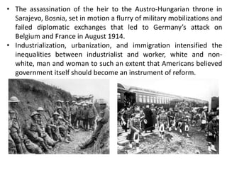 • The assassination of the heir to the Austro-Hungarian throne in
Sarajevo, Bosnia, set in motion a flurry of military mobilizations and
failed diplomatic exchanges that led to Germany’s attack on
Belgium and France in August 1914.
• Industrialization, urbanization, and immigration intensified the
inequalities between industrialist and worker, white and non-
white, man and woman to such an extent that Americans believed
government itself should become an instrument of reform.
 