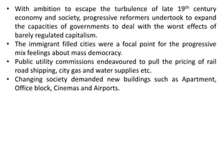 • With ambition to escape the turbulence of late 19th century
economy and society, progressive reformers undertook to expand
the capacities of governments to deal with the worst effects of
barely regulated capitalism.
• The immigrant filled cities were a focal point for the progressive
mix feelings about mass democracy.
• Public utility commissions endeavoured to pull the pricing of rail
road shipping, city gas and water supplies etc.
• Changing society demanded new buildings such as Apartment,
Office block, Cinemas and Airports.
 