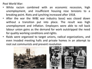 Post World War:
• White racism combined with an economic recession, high
unemployment, and insufficient housing rose tensions to a
breaking point. Riots and Lynching increased after 1918.
• After the war the WIB( war industry base) was closed down
without a transition put into place. The result was high
unemployment and inflation. Employers were able to roll back
labour union gains as the demand for work outstripped the need
for quality working conditions and rights.
• Raids were organized to target unions, radical organizations, and
even invaded meeting halls and private homes in an attempt to
root out communists and prevent revolution
 