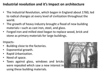Industrial revolution and it’s Impact on architecture
• The Industrial Revolution, which began in England about 1760, led
to radical changes at every level of civilization throughout the
world.
• The growth of heavy industry brought a flood of new building
materials—such as cast iron, steel, and glass.
• Forged iron and milled steel began to replace wood, brick and
stone as primary materials for large buildings.
Impacts-
• Building close to the factories.
• Exponential growth.
• Rapid Urbanization.
• Need of space.
• Taxes against glass, windows and bricks
were repealed which saw a new interest in
using these building materials.
 