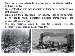 • Progression in metallurgy for stronger purer and clearer metal for
building industry.
• For construction iron was available in three forms-wrought iron,
cast iron and steel.
• Explosion in the production of iron industry leads to the advances
of rail roads which ultimately increases transportation and
enhances the connectivity.
• The new materials would be used for structural materials,
decorative elements and building facades.
 