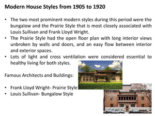 Modern House Styles from 1905 to 1920
• The two most prominent modern styles during this period were the
bungalow and the Prairie Style that is most closely associated with
Louis Sullivan and Frank Lloyd Wright.
• The Prairie Style had the open floor plan with long interior views
unbroken by walls and doors, and an easy flow between interior
and exterior spaces.
• Lots of light and cross ventilation were considered essential to
healthy living for both styles.
Famous Architects and Buildings:
• Frank Lloyd Wright- Prairie Style
• Louis Sullivan- Bungalow Style
 