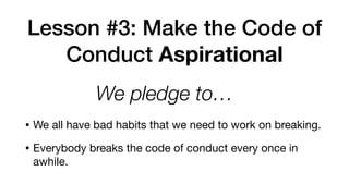 Lesson #3: Make the Code of
Conduct Aspirational
• We all have bad habits that we need to work on breaking.

• Everybody breaks the code of conduct every once in
awhile.
We pledge to… 
 