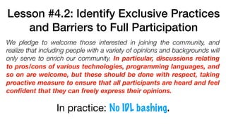 Lesson #4.2: Identify Exclusive Practices
and Barriers to Full Participation
We pledge to welcome those interested in joining the community, and
realize that including people with a variety of opinions and backgrounds will
only serve to enrich our community. In particular, discussions relating
to pros/cons of various technologies, programming languages, and
so on are welcome, but these should be done with respect, taking
proactive measure to ensure that all participants are heard and feel
conﬁdent that they can freely express their opinions.
In practice: No IDL bashing.
 