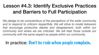 Lesson #4.3: Identify Exclusive Practices
and Barriers to Full Participation
We pledge to be conscientious of the perceptions of the wider community
and to respond to criticism respectfully. We will strive to model behaviors
that encourage productive debate and disagreement, both within our
community and where we are criticized. We will treat those outside our
community with the same respect as people within our community.
In practice: Don’t be rude when people complain.
 