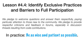 Lesson #4.4: Identify Exclusive Practices
and Barriers to Full Participation
We pledge to welcome questions and answer them respectfully, paying
particular attention to those new to the community. We pledge to provide
respectful criticisms and feedback in forums, especially in discussion
threads resulting from code contributions.
In practice: Be as nice and patient as possible.
 