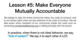Lesson #5: Make Everyone
Mutually Accountable
We pledge to help the entire community follow the code of conduct, and
to not remain silent when we see violations of the code of conduct. We will
take action when members of our community violate this code such as
contacting conﬁdential@astropy.org or talking privately with the person.
In practice, when there is not ideal behavior, we say,
“Code of conduct?” We say it to each other A LOT.
 