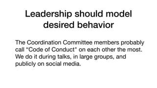 Leadership should model
desired behavior
The Coordination Committee members probably
call “Code of Conduct" on each other the most.
We do it during talks, in large groups, and
publicly on social media.
 