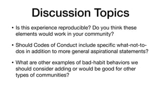 Discussion Topics
• Is this experience reproducible? Do you think these
elements would work in your community?

• Should Codes of Conduct include speciﬁc what-not-to-
dos in addition to more general aspirational statements?

• What are other examples of bad-habit behaviors we
should consider adding or would be good for other
types of communities?
 