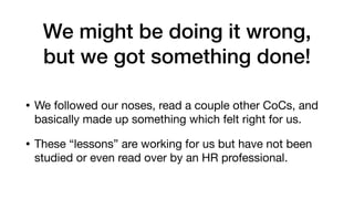 We might be doing it wrong,
but we got something done!
• We followed our noses, read a couple other CoCs, and
basically made up something which felt right for us.

• These “lessons” are working for us but have not been
studied or even read over by an HR professional.
 
