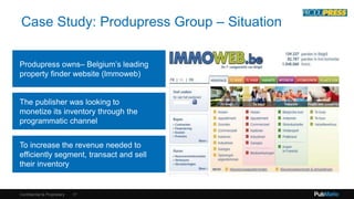 Case Study: Produpress Group – Situation 
Produpress owns– Belgium’s leading 
property finder website (Immoweb) 
The publisher was looking to 
monetize its inventory through the 
programmatic channel 
To increase the revenue needed to 
efficiently segment, transact and sell 
their inventory 
Confidential & Proprietary 
17 
 