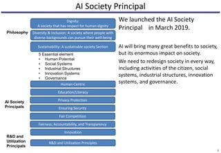 AI Society Principal
We launched the AI Society
Principal in March 2019.
AI will bring many great benefits to society,
but its enormous impact on society.
We need to redesign society in every way,
including activities of the citizen, social
systems, industrial structures, innovation
systems, and governance.
4
Human-Centric
Education/Literacy
Privacy Protection
Ensuring Security
Fair Competition
Fairness, Accountability, and Transparency
Innovation
R&D and Utilization Principles
Dignity:
A society that has respect for human dignity
Diversity & Inclusion: A society where people with
diverse backgrounds can pursue their well-being
Sustainability: A sustainable society Section
Philosophy
AI Society
Principals
R&D and
Utilization
Principals
5 Essential element
• Human Potential
• Social Systems
• Industrial Structures
• Innovation Systems
• Governance
 