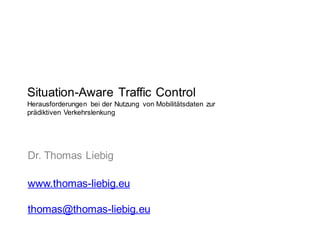 Situation-Aware Traffic Control
Herausforderungen bei der Nutzung von Mobilitätsdaten zur
prädiktiven Verkehrslenkung
Dr. Thomas Liebig
www.thomas-liebig.eu
thomas@thomas-liebig.eu
 