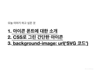 @zineeworld
오늘 이야기 하고 싶은 것
1. 아이콘 폰트에 대한 소개
2. CSS로 그린 간단한 아이콘
3. background-image: url(‘SVG 코드’)
 