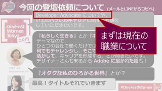 #DevFestWomen
今回の登壇依頼について (メールとLINEからコピペ)
Developer Advocate についてや、
いまのパラレルキャリアに関するお話を
していただきたいです。
『私らしく生きる』とか『キャリア』とかが
テーマなので、
ひとつの会社で働くだけではなくて、
何でもチャレンジし、そこで出会った色んなことを
活かして、キャリアを形成する、とか聞きたいです。
デザイナーさんも来るから Adobe に招かれた話も！
主催チームの
@aicayamazaki さん
『オタクな私のひろがる世界』とか？
最高！タイトルそれでいきます
まずは現在の
職業について
 