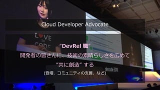 #DevFestWomen
“DevRel 職”
開発者の皆さんに、技術の素晴らしさを広めて
”共に創造” する
(登壇、コミュニティの支援、など)
Cloud Developer Advocate
 