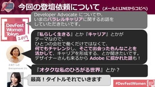 #DevFestWomen
今回の登壇依頼について (メールとLINEからコピペ)
Developer Advocate についてや、
いまのパラレルキャリアに関するお話を
していただきたいです。
『私らしく生きる』とか『キャリア』とかが
テーマなので、
ひとつの会社で働くだけではなくて、
何でもチャレンジし、そこで出会った色んなことを
活かして、キャリアを形成する、とか聞きたいです。
デザイナーさんも来るから Adobe に招かれた話も！
主催チームの
@aicayamazaki さん
『オタクな私のひろがる世界』とか？
最高！タイトルそれでいきます
 