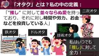 #DevFestWomen
「”推し” に対して並々ならぬ愛を持っ
ており、それに対し時間や労力、お金
などを投資している人」
「オタク」とは？私の中の定義：
私はいつでも
「推し」に対して
全力！
鉄オタ ドルオタ
技術オタ
二次オタ
 