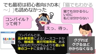 #DevFestWomen
(「猫でもわかる
～」)
コンパイル？
って何？
高水準言語
機械語、実行可能形式、
低い水
準のコード
えっ、待っ、
猫でも分かるらし
いのに
私には分からない
ググれば
ググるほど
分からなくなる
 