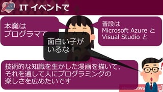 #DevFestWomen
IT イベントで
本業は
プログラマで
普段は
Microsoft Azure と
Visual Studio と
技術的な知識を生かした漫画を描いて、
それを通して人にプログラミングの
楽しさを広めたいです
面白い子が
いるな！
 