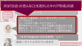 #DevFestWomen
今回の登壇依頼について (メールとLINEからコピペ)
Developer Advocate についてや、
いまのパラレルキャリアに関するお話を
していただきたいです。
『私らしく生きる』とか『キャリア』とかが
テーマなので、
ひとつの会社で働くだけではなくて、
何でもチャレンジし、そこで出会った色んなことを
活かして、キャリアを形成する、とか聞きたいです。
デザイナーさんも来るから Adobe に招かれた話も！
主催チームの
@aicayamazaki さん
『オタクな私のひろがる世界』とか？
最高！タイトルそれでいきます
次は『出会った色んなことを活かしたキャリア形成』の話
 