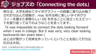#DevFestWomen
例えば、大学を辞めてタイポグラフィーの授業に潜り込み魅了
され打ち込んだ経験が、mac を作る時に美しいタイポグラ
フィーを備えた素晴らしい OS を作ることに役立ったエピソー
ドを振り返って以下のようなことを言ってます。
「it was impossible to connect the dots looking forward
when I was in college. But it was very, very clear looking
backwards ten years later.」
点と点が繋がって将来を作っていくということを信じて打ち込
むのは大切。
ジョブズの「Connecting the dots」
引用元（15分程度なので見たことがなければ見てみましょう）
https://www.youtube.com/watch?v=UF8uR6Z6KLc
 