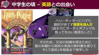 #DevFestWomen
中学生の頃 – 英語との出会い
ハリーポッターにハマり
翻訳が待てず原書を読んだ
(誕生日にオーディオブックも
買ってもらい音読もした)
そのため、文法の知識を得るために
塾の本棚から高校の英語の教科書を借りて
中1で高校1年程度まで独学した
 