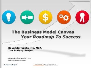 The Business Model Canvas
Your Roadmap To Success
Davender Gupta, MS, MBA
The Scaleup Project
davender@davender.com
www.davender.com
©2019 Davender Gupta. TheScaleupProject.com
davender@davender.com All Rights Reserved. v191015
 