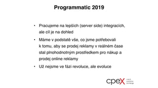 Programmatic 2019
• Pracujeme na lepších (server side) integracích,
ale cíl je na dohled
• Máme v podstatě vše, co jsme potřebovali
ktomu, aby se prodej reklamy v reálném čase
stal plnohodnotným prostředkem pro nákup a
prodej online reklamy
• Už nejsme ve fázi revoluce, ale evoluce
 