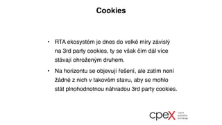 Cookies
• RTA ekosystém je dnes do velké míry závislý
na 3rd party cookies, ty se však čím dál více
stávají ohroženým druhem.
• Na horizontu se objevují řešení, ale zatím není
žádné z nich v takovém stavu, aby se mohlo
stát plnohodnotnou náhradou 3rd party cookies.
 