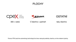 PLOCHY
300 + webů √ všechno + partneři
OSTATNÍ
taky všechno
Pomocí RTA (real time advertising) technologií lze dnes nakoupit prakticky všechny on-line reklamní plochy.
 