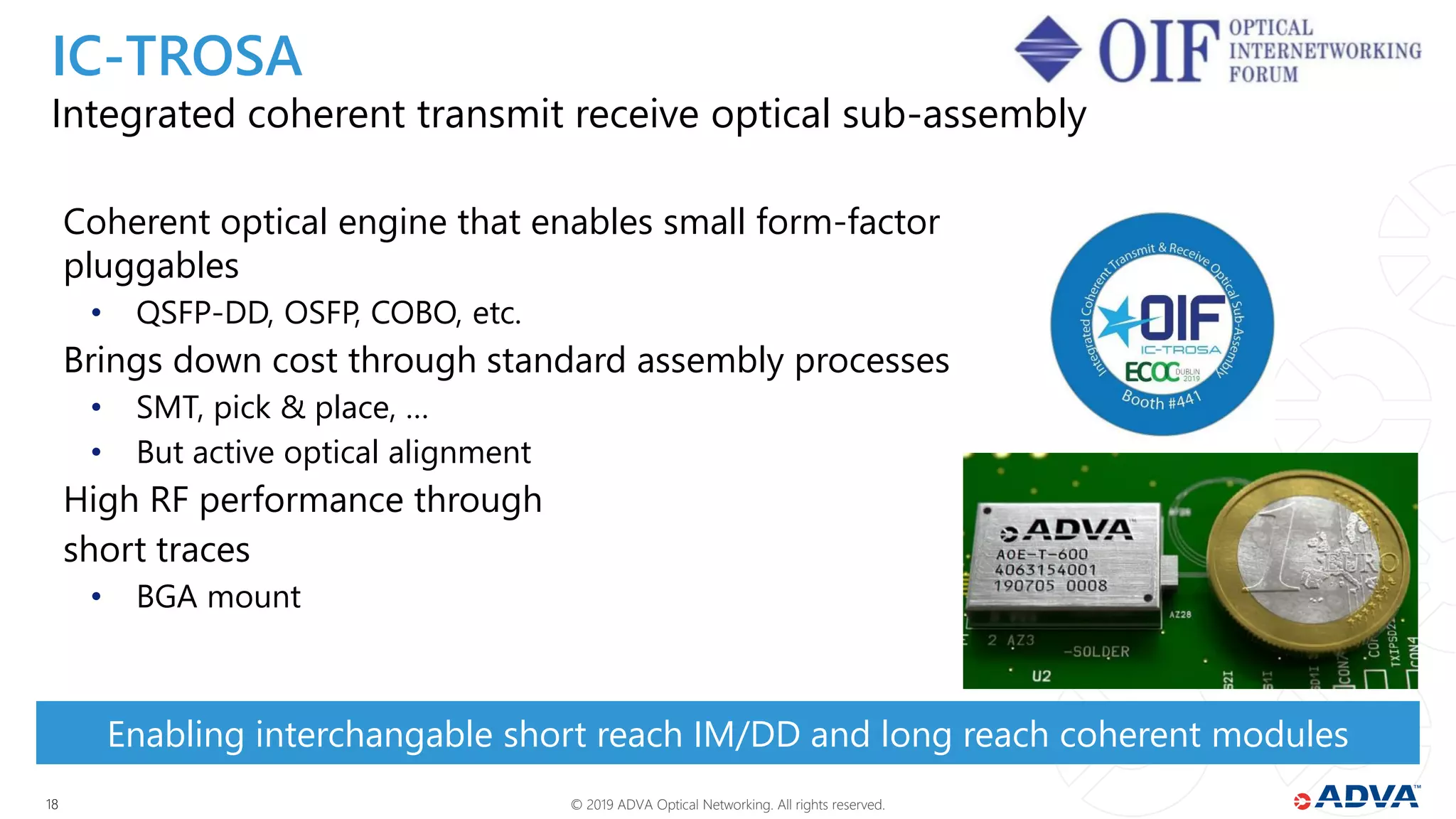 © 2019 ADVA Optical Networking. All rights reserved.1818
Integrated coherent transmit receive optical sub-assembly
Coherent optical engine that enables small form-factor
pluggables
• QSFP-DD, OSFP, COBO, etc.
Brings down cost through standard assembly processes
• SMT, pick & place, …
• But active optical alignment
High RF performance through
short traces
• BGA mount
Enabling interchangable short reach IM/DD and long reach coherent modules
IC-TROSA
 