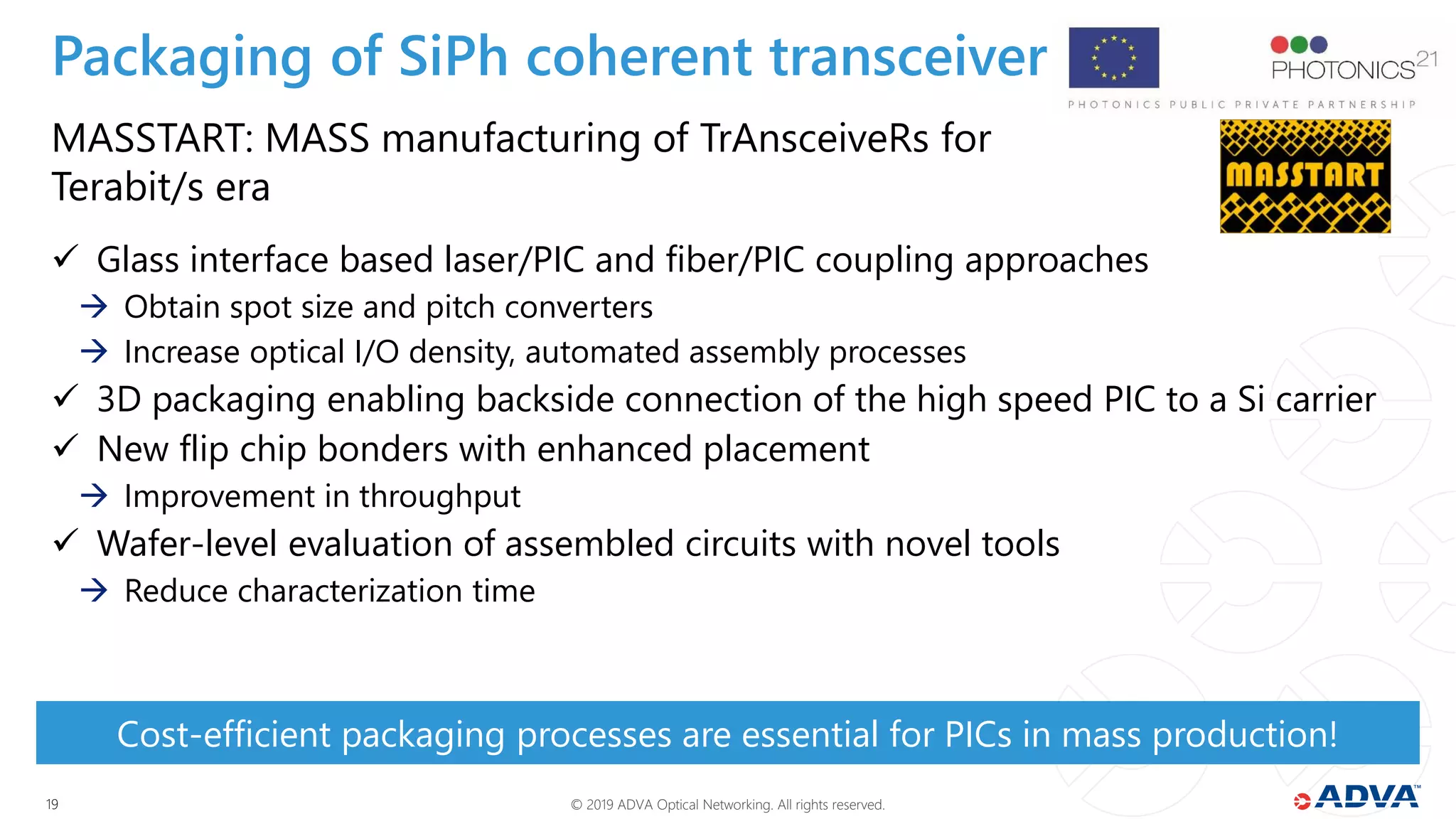 © 2019 ADVA Optical Networking. All rights reserved.1919
MASSTART: MASS manufacturing of TrAnsceiveRs for
Terabit/s era
 Glass interface based laser/PIC and fiber/PIC coupling approaches
 Obtain spot size and pitch converters
 Increase optical I/O density, automated assembly processes
 3D packaging enabling backside connection of the high speed PIC to a Si carrier
 New flip chip bonders with enhanced placement
 Improvement in throughput
 Wafer-level evaluation of assembled circuits with novel tools
 Reduce characterization time
Cost-efficient packaging processes are essential for PICs in mass production!
Packaging of SiPh coherent transceiver
 