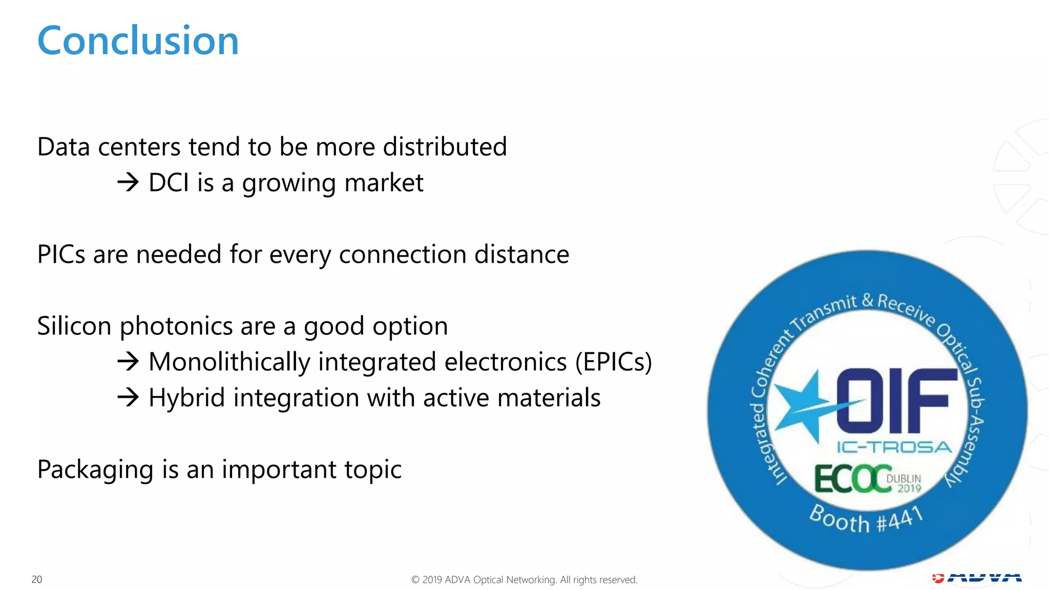 © 2019 ADVA Optical Networking. All rights reserved.2020
Conclusion
Data centers tend to be more distributed
 DCI is a growing market
PICs are needed for every connection distance
Silicon photonics are a good option
 Monolithically integrated electronics (EPICs)
 Hybrid integration with active materials
Packaging is an important topic
 