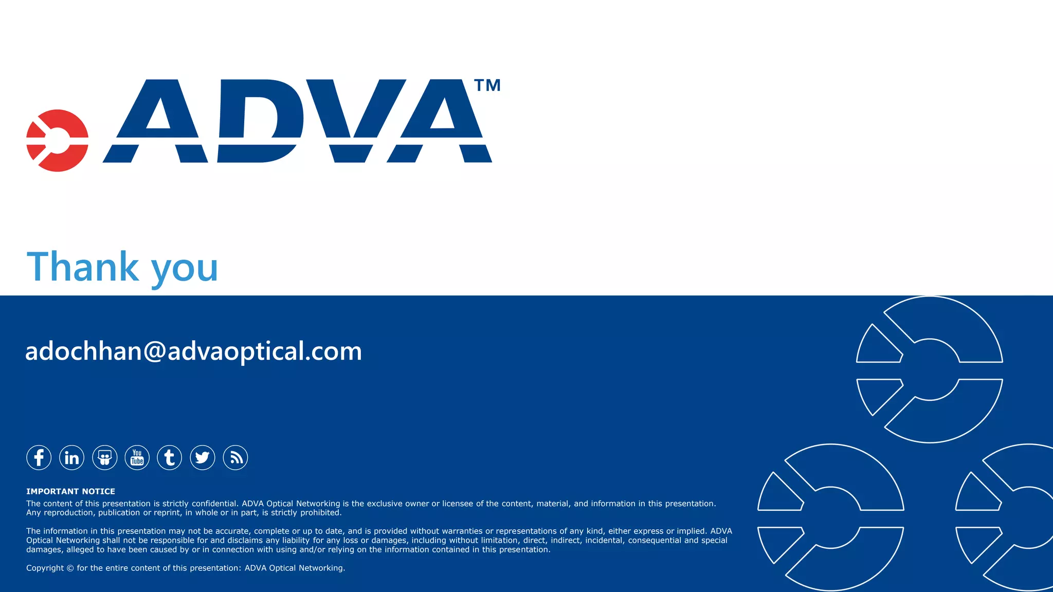 Thank you
IMPORTANT NOTICE
The content of this presentation is strictly confidential. ADVA Optical Networking is the exclusive owner or licensee of the content, material, and information in this presentation.
Any reproduction, publication or reprint, in whole or in part, is strictly prohibited.
The information in this presentation may not be accurate, complete or up to date, and is provided without warranties or representations of any kind, either express or implied. ADVA
Optical Networking shall not be responsible for and disclaims any liability for any loss or damages, including without limitation, direct, indirect, incidental, consequential and special
damages, alleged to have been caused by or in connection with using and/or relying on the information contained in this presentation.
Copyright © for the entire content of this presentation: ADVA Optical Networking.
adochhan@advaoptical.com
 