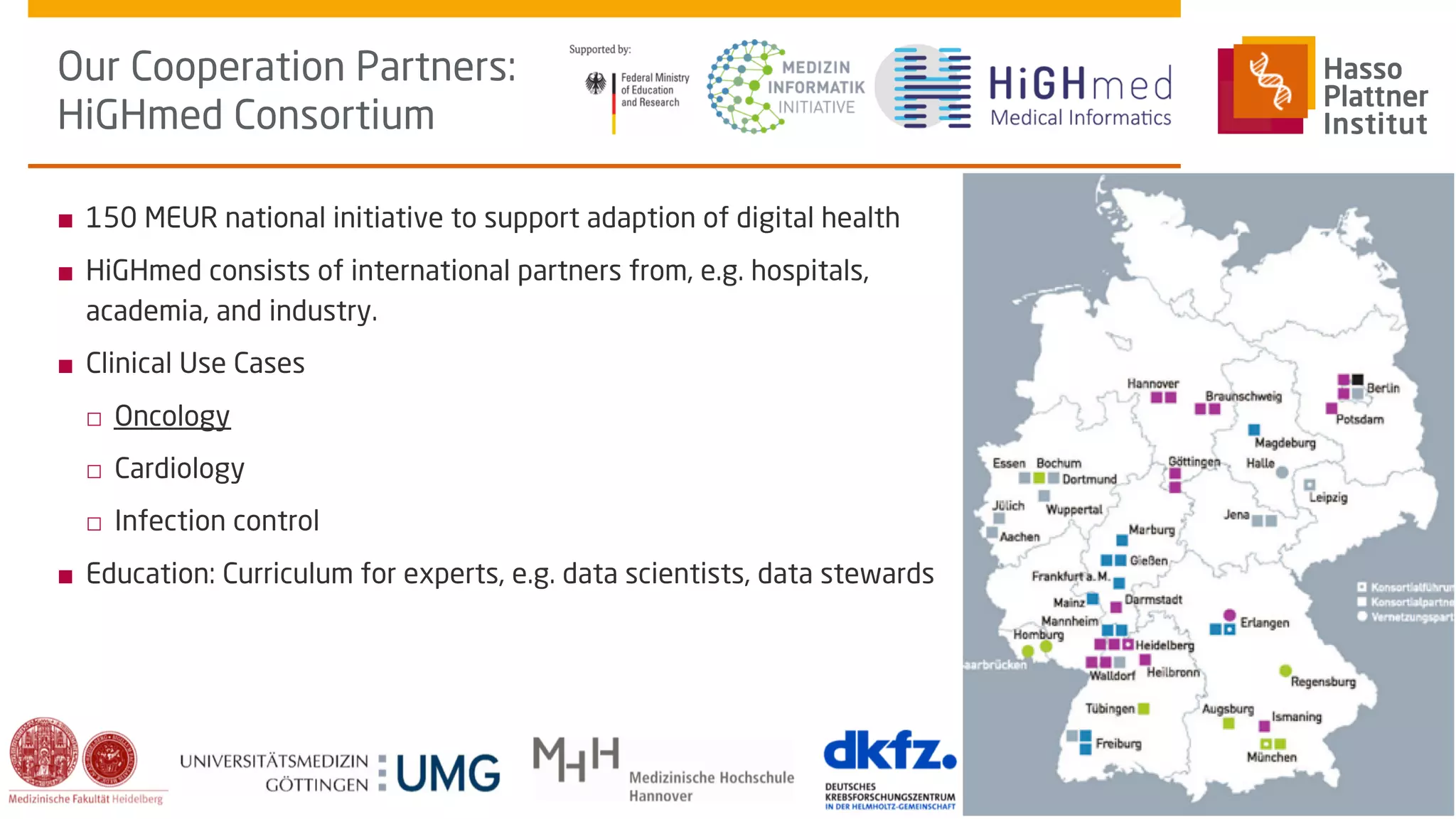 ■ 150 MEUR national initiative to support adaption of digital health
■ HiGHmed consists of international partners from, e.g. hospitals,
academia, and industry.
■ Clinical Use Cases
□ Oncology
□ Cardiology
□ Infection control
■ Education: Curriculum for experts, e.g. data scientists, data stewards
Our Cooperation Partners:
HiGHmed Consortium
Schapranow, Clinical
Trials Europe Conference,
Oct 16, 2019
How will AI affect the
patient journey of the
future?
10
 