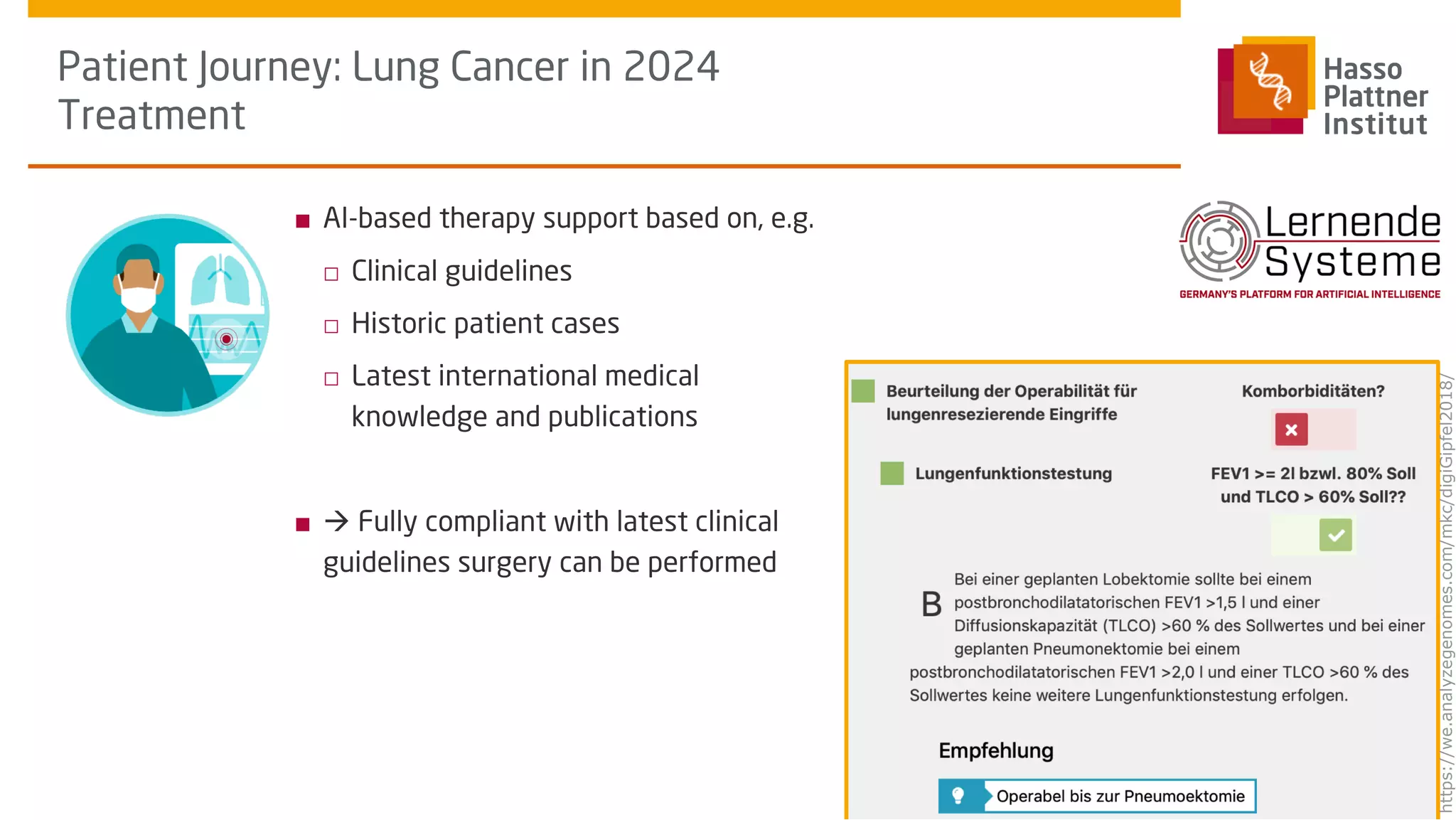 ■ AI-based therapy support based on, e.g.
□ Clinical guidelines
□ Historic patient cases
□ Latest international medical
knowledge and publications
■ à Fully compliant with latest clinical
guidelines surgery can be performed
Patient Journey: Lung Cancer in 2024
Treatment
Schapranow, Clinical
Trials Europe Conference,
Oct 16, 2019
How will AI affect the
patient journey of the
future?
13
https://we.analyzegenomes.com/mkc/digiGipfel2018/
 