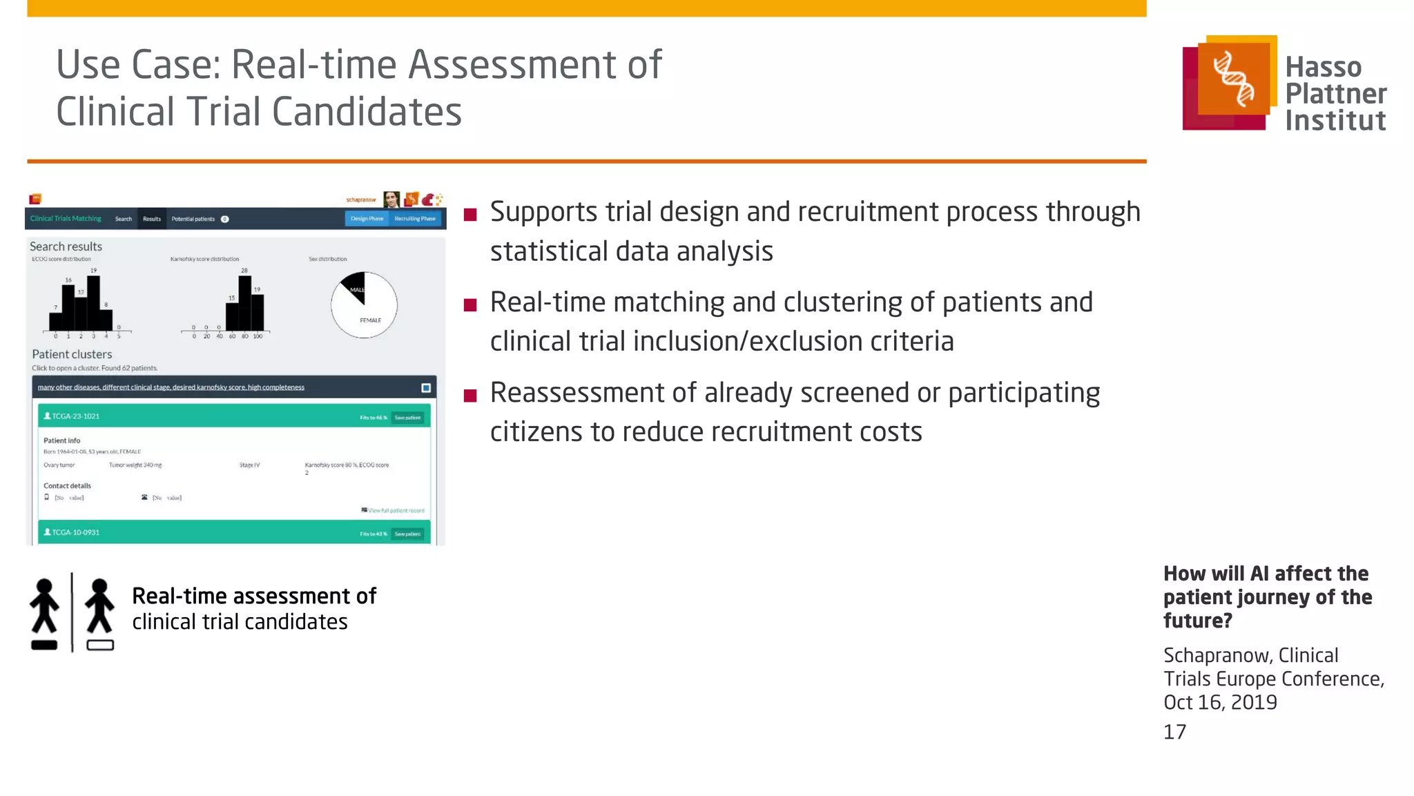 Use Case: Real-time Assessment of
Clinical Trial Candidates
■ Supports trial design and recruitment process through
statistical data analysis
■ Real-time matching and clustering of patients and
clinical trial inclusion/exclusion criteria
■ Reassessment of already screened or participating
citizens to reduce recruitment costs
How will AI affect the
patient journey of the
future?
Real-time assessment of
clinical trial candidates
17
Schapranow, Clinical
Trials Europe Conference,
Oct 16, 2019
 