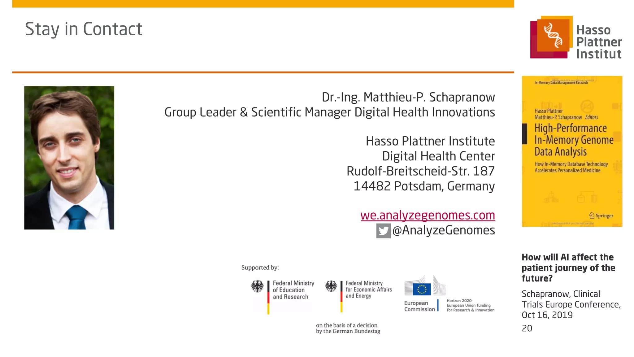 Stay in Contact
Dr.-Ing. Matthieu-P. Schapranow
Group Leader & Scientific Manager Digital Health Innovations
Hasso Plattner Institute
Digital Health Center
Rudolf-Breitscheid-Str. 187
14482 Potsdam, Germany
we.analyzegenomes.com
@AnalyzeGenomes
Schapranow, Clinical
Trials Europe Conference,
Oct 16, 2019
How will AI affect the
patient journey of the
future?
20
 