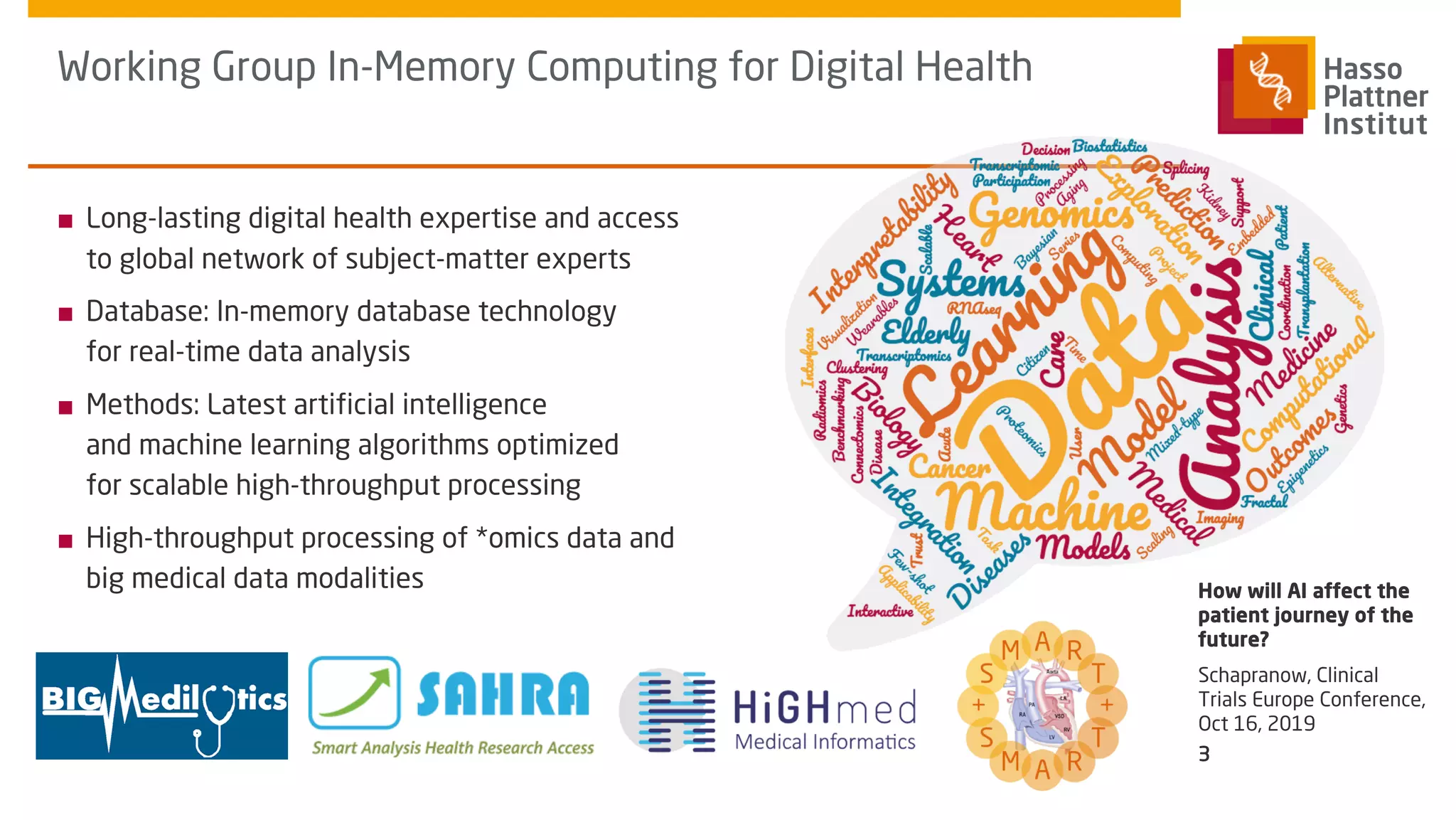 ■ Long-lasting digital health expertise and access
to global network of subject-matter experts
■ Database: In-memory database technology
for real-time data analysis
■ Methods: Latest artificial intelligence
and machine learning algorithms optimized
for scalable high-throughput processing
■ High-throughput processing of *omics data and
big medical data modalities
Working Group In-Memory Computing for Digital Health
Schapranow, Clinical
Trials Europe Conference,
Oct 16, 2019
How will AI affect the
patient journey of the
future?
3
 