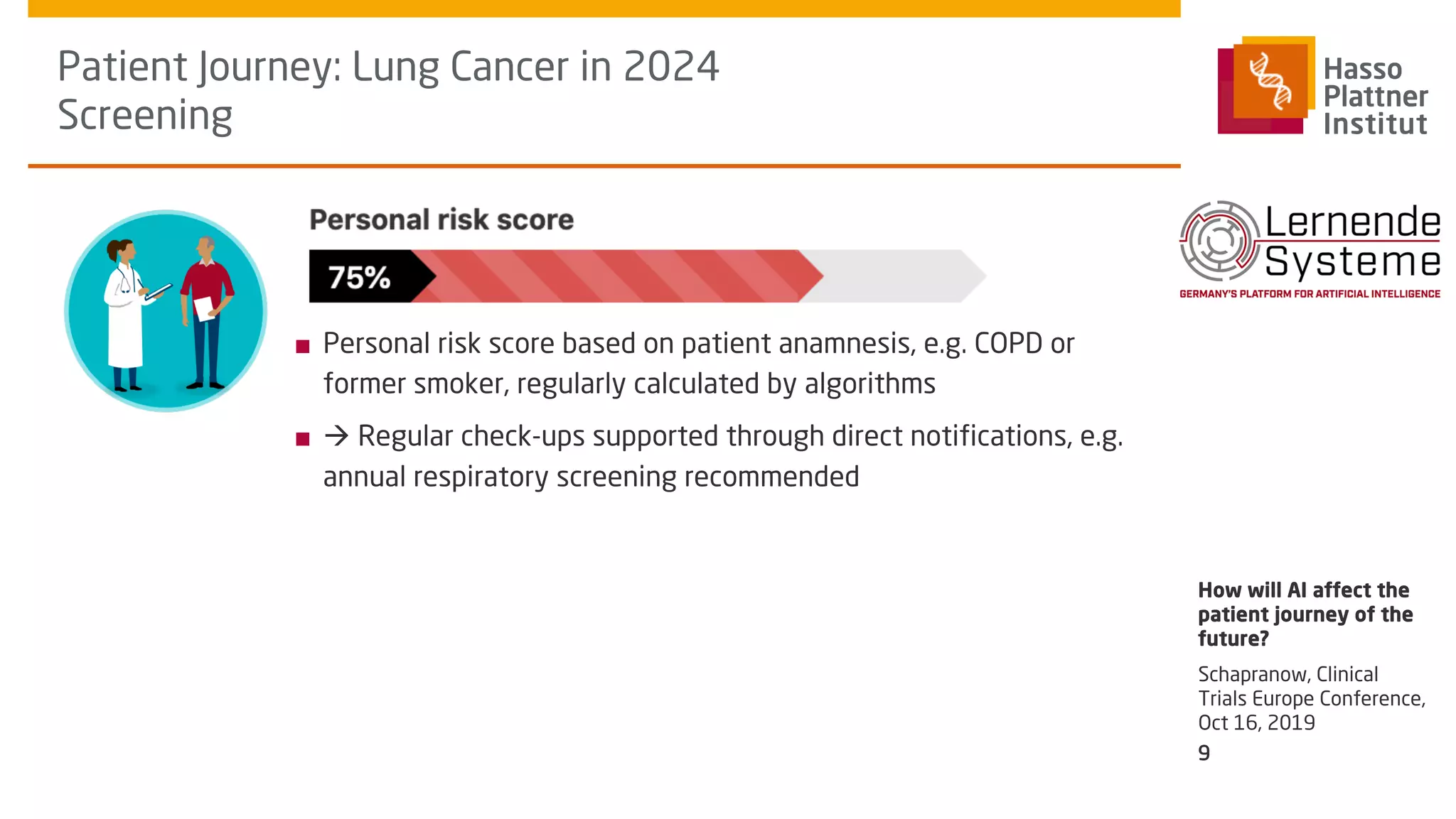 ■ Personal risk score based on patient anamnesis, e.g. COPD or
former smoker, regularly calculated by algorithms
■ à Regular check-ups supported through direct notifications, e.g.
annual respiratory screening recommended
Patient Journey: Lung Cancer in 2024
Screening
Schapranow, Clinical
Trials Europe Conference,
Oct 16, 2019
How will AI affect the
patient journey of the
future?
9
 