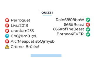 QUIZZ !
O n s e r é v e i l l e p o u r l e …
MUST
Livia2018
Perroquet
uranium235
Ch6§%m8+;xL
AlcfMeapJatlsbQjmysb
Crème_Brûlée!
Rain68!08boW
666#Beast
666#ofTheBeast
Borneo4EVER
 