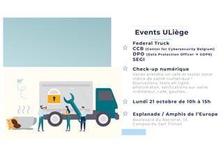 Esplanade / Amphis de l’Europe
Lundi 21 octobre de 10h à 15h
Events ULiège
C o m m u n i c a t i o n e t r e n c o n t r e s
Federal Truck
CCB (Center for Cybersecurity Belgium)
DPO (Data Protection Officer à GDPR)
SEGI
Check-up numérique
Boulevard du Rectorat, 13
Campus du Sart Tilman
Venez prendre un café et tester votre
indice de santé numérique !
Discussions, tests en ligne,
photomaton, vérifications sur votre
ordinateur, café, gaufres…
 