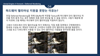 Unreal Engine 4 Forward / Deferred Rendering
04
하드웨어 앨리어싱 지원을 못받는 이유는?
만일 Deferred Rendering을 위해 GBuffer에 저장할 Texture에 하드웨어 안티 앨리어싱 처
리를 하여 뭉게 지는 경우 정확한 최종 장면 연산을 할 수 없을 것이다. 그렇기 때문에 렌
더 타겟에 그릴 때에는 하드웨어 안티 앨리어싱을 지원하지 않는다.
그래서 디퍼드에서 안티 앨리어싱을 하기 위해서는 직접 최종 장면에서 구현해야한다.
현세대 고성능 PC 게임은 디퍼드로 그리면서 다양한 안티 앨리어싱 옵션을 제공한다.
그것을 보고 디퍼드에서 사용할 수 있는 안티 앨리어싱 기법들을 찾아보면 좋을 것이다.
 