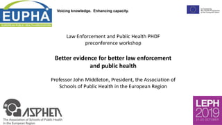 Voicing knowledge. Enhancing capacity.
Law Enforcement and Public Health PHDF
preconference workshop
Better evidence for better law enforcement
and public health
Professor John Middleton, President, the Association of
Schools of Public Health in the European Region
 
