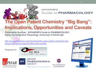 www.guidetopharmacology.org
The Open Patent Chemistry “Big Bang”:
Implications, Opportunities and Caveats
Christopher Southan, IUPHAR/BPS Guide to PHARMACOLOGY,
Centre for Integrative Physiology, University of Edinburgh
http://www.slideshare.net/cdsouthan/the-open-patent-chemistry-big-
bang-implications-opportunities-and-caveats
Prepared for
1
 