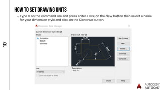 1
0
HOW TO SET DRAWING UNITS
Type D on the command line and press enter. Click on the New button then select a name
for your dimension style and click on the Continue button.
 